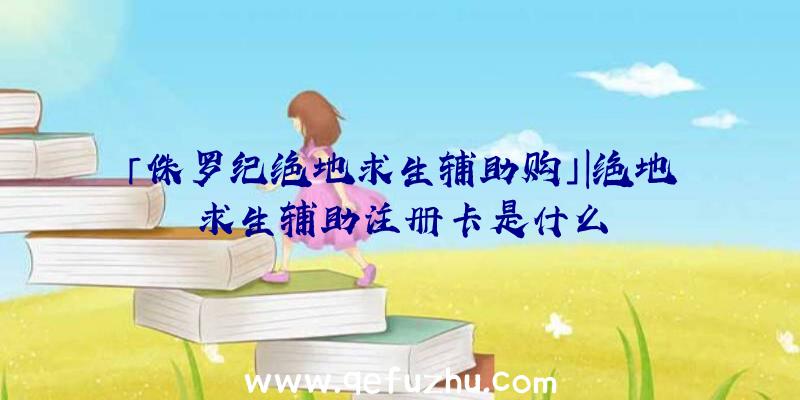 「侏罗纪绝地求生辅助购」|绝地求生辅助注册卡是什么